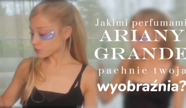 Jakimi perfumami Ariany Grande pachnie twoja wyobraźnia?