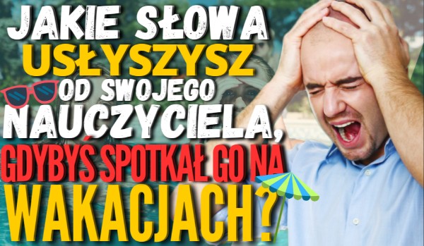 Jakie słowa usłyszysz od swojego nauczyciela, gdybyś spotkał go na wakacjach?