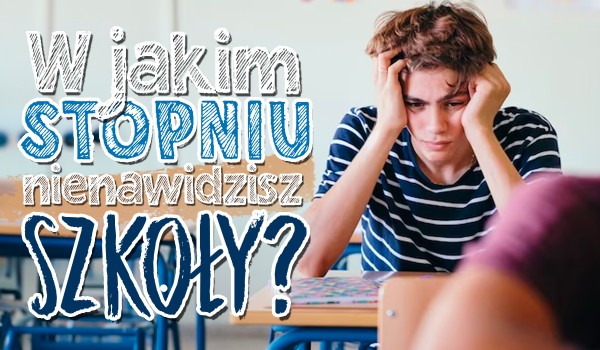 W jakim stopniu nie lubisz szkoły?