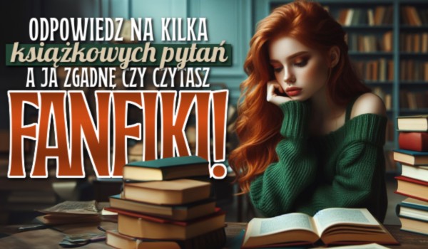 Odpowiedz na kilka książkowych pytań, a ja zgadnę czy czytasz fanfiki!