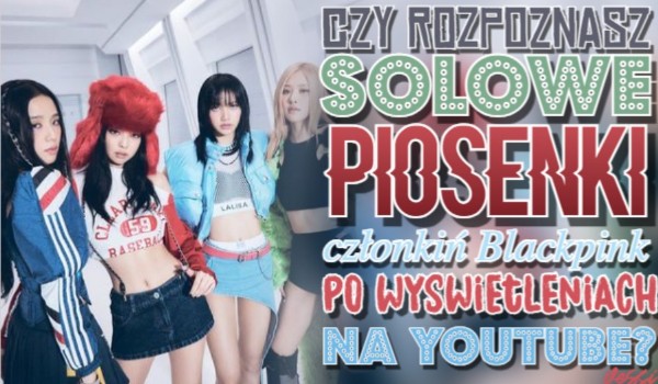 Czy rozpoznasz solowe piosenki członkiń blackpink po wyświetleniach na YouTube?