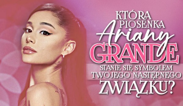 Która piosenka Ariany Grande stanie się symbolem twojego następnego związku?