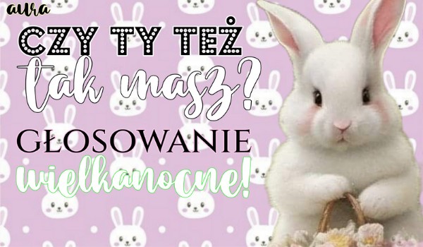 Czy też tak masz w Wielkanoc? – głosowanie!