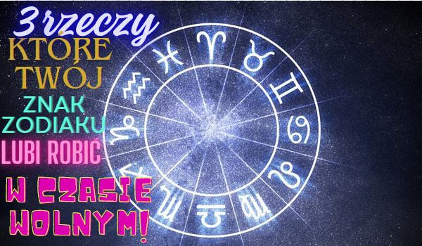 6 rzeczy które twój znak zodiaku uwielbia robić w czasie wolnym!