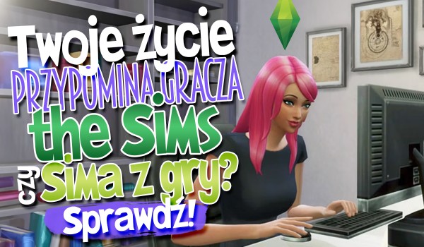 Twoje życie przypomina gracza The Sims czy Sima z gry?