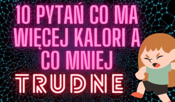 10 PYTAŃ CO MA WIĘCEJ KALORI A CO MNIEJ