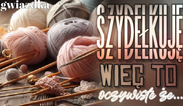 Szydełkuję, więc to oczywiste, że…