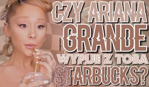 Czy Ariana Grande wypije z tobą Starbucks?