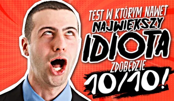 Test, w którym nawet największy idiota zdobędzie 10/10!
