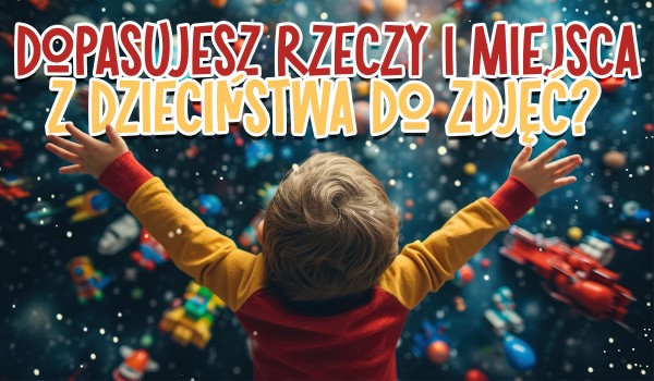 Czy dopasujesz rzeczy i miejsca z dzieciństwa do ich zdjęć?