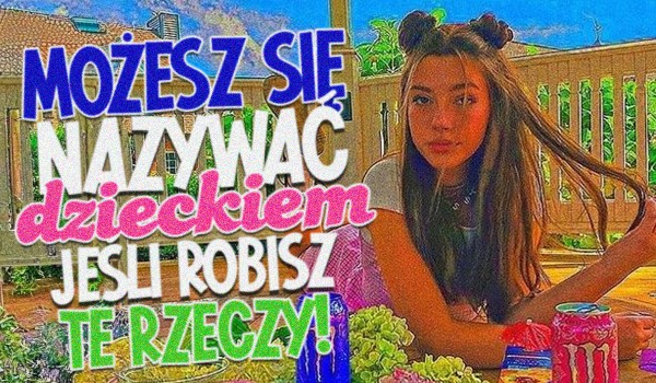 Możesz nazywać się dzieckiem, jeśli robisz te rzeczy!