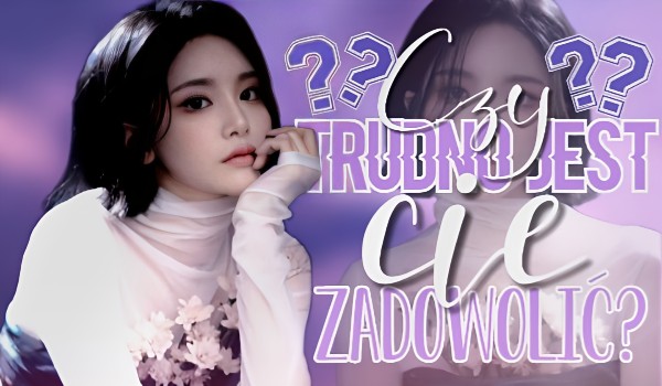 Czy trudno jest Cię zadowolić?