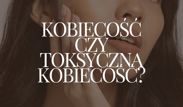 Kobiecość czy toksyczna kobiecość?