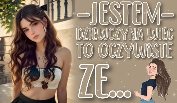 Jestem dziewczyną, więc to oczywiste, że…