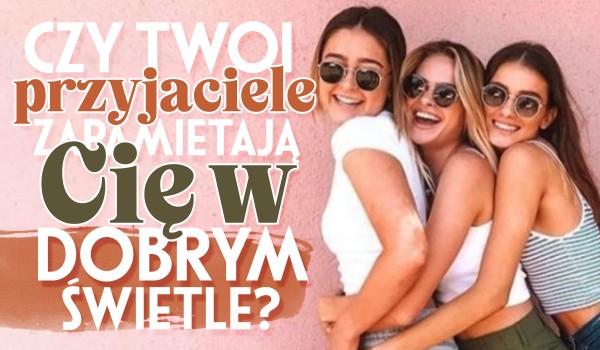 Czy Twoi przyjaciele zapamiętają Cię w dobrym świetle?
