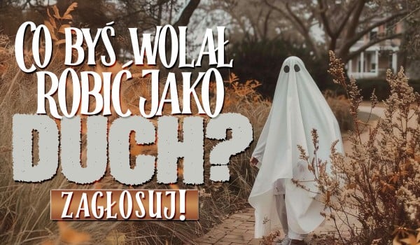 Co wolałbyś robić jako duch?