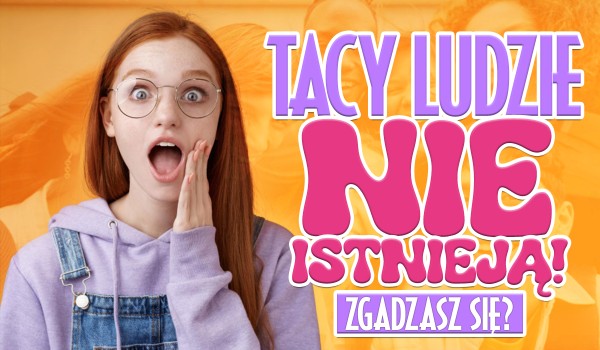 Tacy ludzie nie istnieją! Zgadzasz się ze mną?