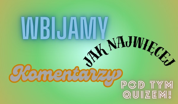 Wbijamy jak najwięcej komentarzy pod tym quizem!
