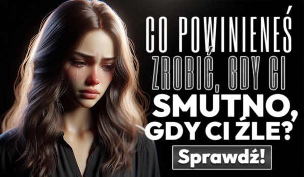Co powinieneś zrobić, gdy Ci smutno, gdy Ci źle?
