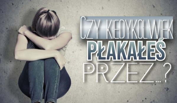 Czy kiedykolwiek płakałeś przez…?