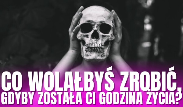 Co wolałbyś zrobić, gdyby została Ci godzina życia?