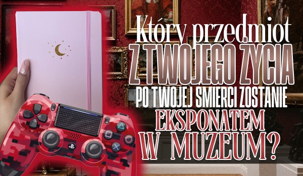 Który przedmiot z Twojego życia po Twojej śmierci stanie się eksponatem w muzeum?