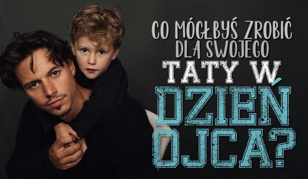 Co mógłbyś zrobić dla Twojego taty w Dzień Ojca?