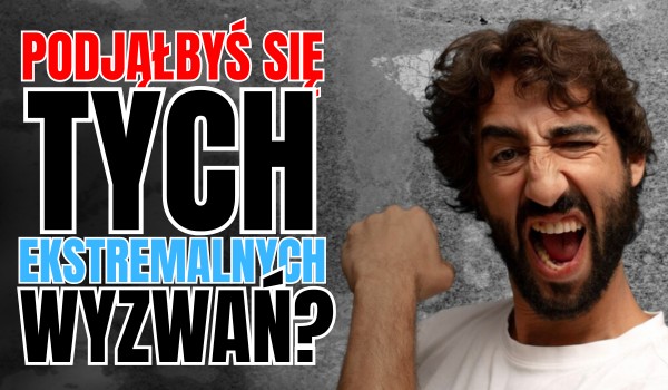 Czy podjąłbyś się tych ekstremalnych wyzwań?