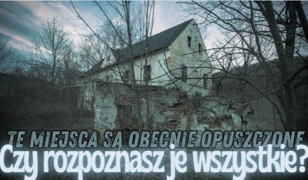 Te miejsca są obecnie opuszczone. Czy rozpoznasz je wszystkie?