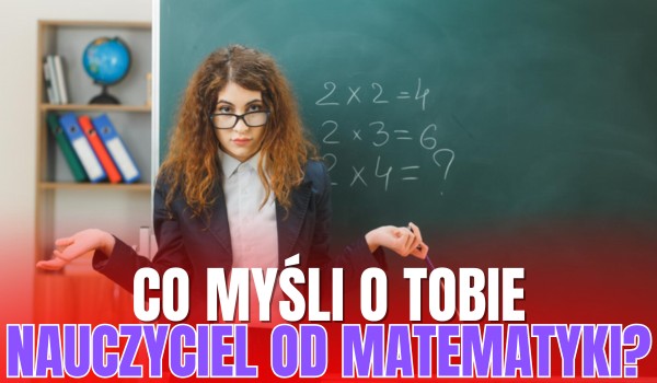Co tak naprawdę myśli o Tobie nauczyciel od MATEMATYKI?