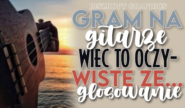 Gram na gitarze, więc to oczywiste, że… – Głosowanie!