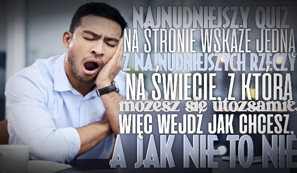 Najnudniejszy Quiz na stronie wskaże jedną z najnudniejszych rzeczy na świecie, z jaką możesz się utożsamiać, więc wejdź jak chcesz, a jak nie to nie.