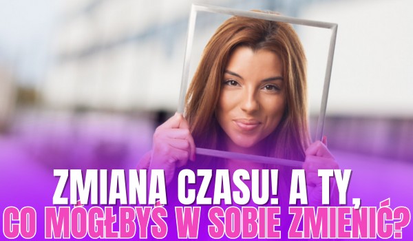 Zmiana czasu! A Ty, co mógłbyś w sobie zmienić?