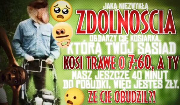 Jaką niezwykłą zdolnością obdarzy Cię kosiarka, którą sąsiad kosi trawę o 7:60, a Ty masz 40 minut do pobudki, więc jesteś wkurzony, że Cię obudził?