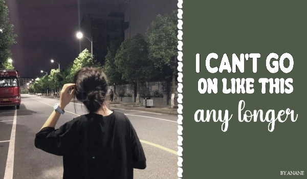 I can’t go on like this any longer