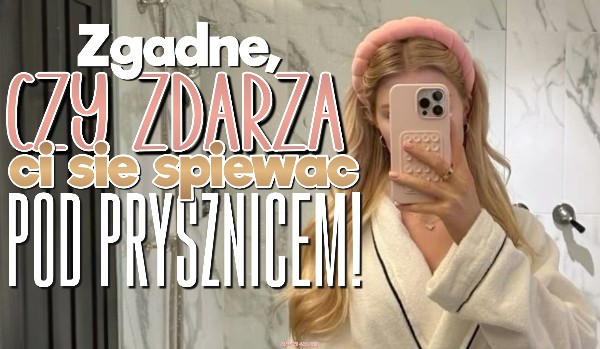 Zgadnę, czy zdarza Ci się śpiewać pod prysznicem!