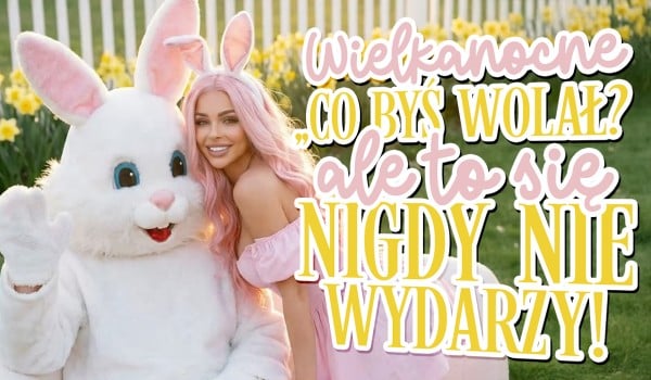 Wielkanocne „Co byś wolał?”, ale to nigdy się nie zdarzy!